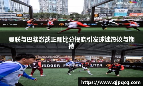 曼联与巴黎激战正酣比分揭晓引发球迷热议与期待