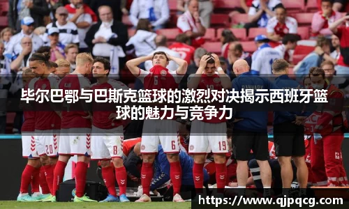 毕尔巴鄂与巴斯克篮球的激烈对决揭示西班牙篮球的魅力与竞争力